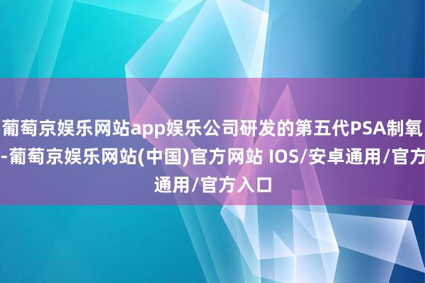 葡萄京娱乐网站app娱乐公司研发的第五代PSA制氧征战-葡萄京娱乐网站(中国)官方网站 IOS/安卓通用/官方入口