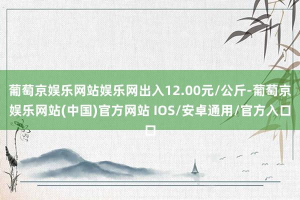 葡萄京娱乐网站娱乐网出入12.00元/公斤-葡萄京娱乐网站(中国)官方网站 IOS/安卓通用/官方入口