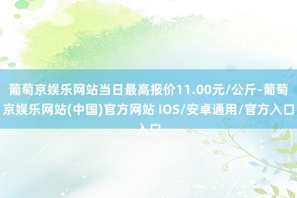 葡萄京娱乐网站当日最高报价11.00元/公斤-葡萄京娱乐网站(中国)官方网站 IOS/安卓通用/官方入口