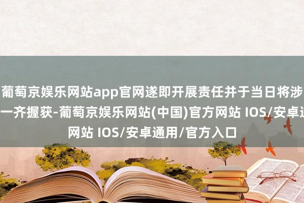 葡萄京娱乐网站app官网遂即开展责任并于当日将涉案东说念主员一齐握获-葡萄京娱乐网站(中国)官方网站 IOS/安卓通用/官方入口