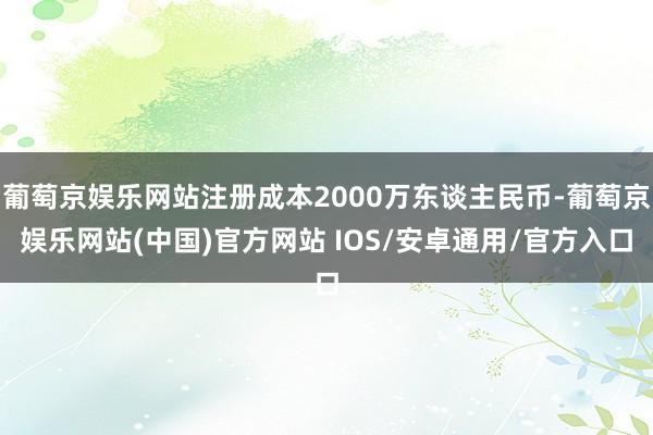 葡萄京娱乐网站注册成本2000万东谈主民币-葡萄京娱乐网站(中国)官方网站 IOS/安卓通用/官方入口