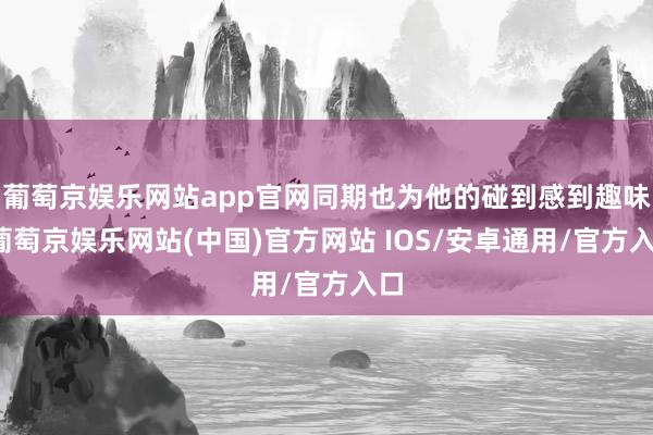 葡萄京娱乐网站app官网同期也为他的碰到感到趣味-葡萄京娱乐网站(中国)官方网站 IOS/安卓通用/官方入口
