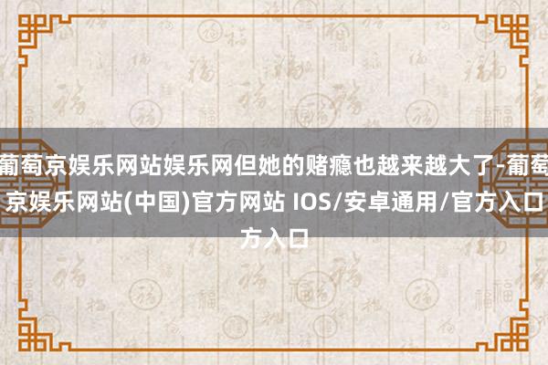 葡萄京娱乐网站娱乐网但她的赌瘾也越来越大了-葡萄京娱乐网站(中国)官方网站 IOS/安卓通用/官方入口