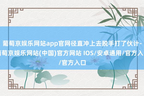 葡萄京娱乐网站app官网径直冲上去脱手打了伙计-葡萄京娱乐网站(中国)官方网站 IOS/安卓通用/官方入口