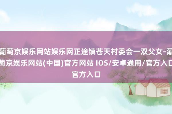 葡萄京娱乐网站娱乐网正途镇苍天村委会一双父女-葡萄京娱乐网站(中国)官方网站 IOS/安卓通用/官方入口