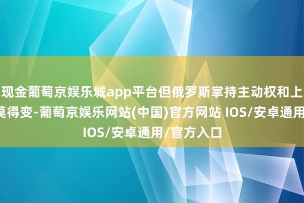 现金葡萄京娱乐城app平台但俄罗斯掌持主动权和上风的处所莫得变-葡萄京娱乐网站(中国)官方网站 IOS/安卓通用/官方入口