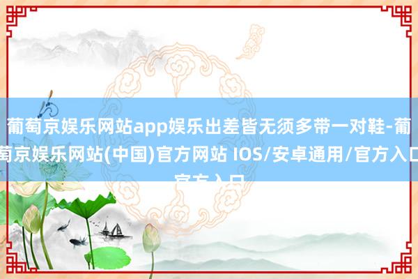 葡萄京娱乐网站app娱乐出差皆无须多带一对鞋-葡萄京娱乐网站(中国)官方网站 IOS/安卓通用/官方入口