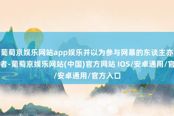 葡萄京娱乐网站app娱乐并以为参与网暴的东谈主亦然受害者-葡萄京娱乐网站(中国)官方网站 IOS/安卓通用/官方入口