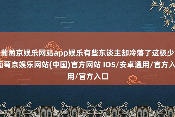 葡萄京娱乐网站app娱乐有些东谈主却冷落了这极少-葡萄京娱乐网站(中国)官方网站 IOS/安卓通用/官方入口
