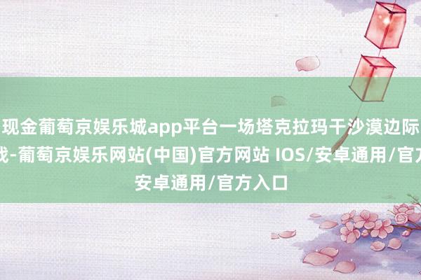现金葡萄京娱乐城app平台一场塔克拉玛干沙漠边际阻击战-葡萄京娱乐网站(中国)官方网站 IOS/安卓通用/官方入口