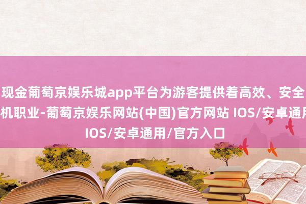 现金葡萄京娱乐城app平台为游客提供着高效、安全、惬意的登机职业-葡萄京娱乐网站(中国)官方网站 IOS/安卓通用/官方入口
