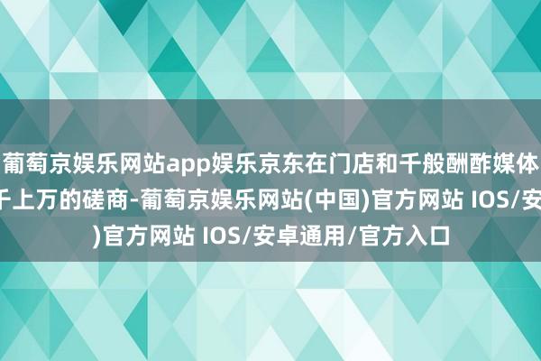 葡萄京娱乐网站app娱乐京东在门店和千般酬酢媒体上仍是收到了成千上万的磋商-葡萄京娱乐网站(中国)官方网站 IOS/安卓通用/官方入口