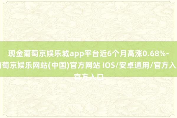 现金葡萄京娱乐城app平台近6个月高涨0.68%-葡萄京娱乐网站(中国)官方网站 IOS/安卓通用/官方入口
