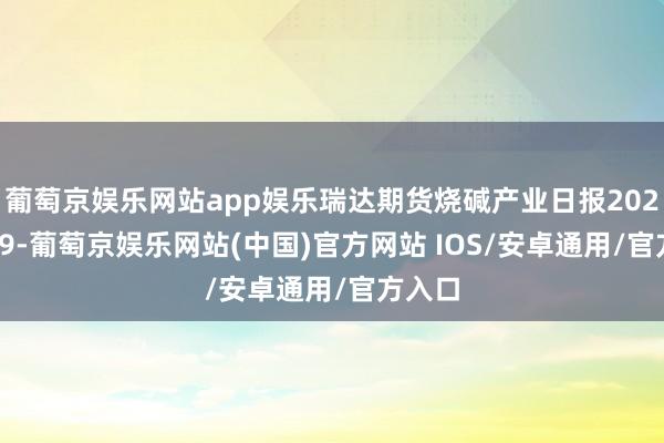 葡萄京娱乐网站app娱乐瑞达期货烧碱产业日报20241209-葡萄京娱乐网站(中国)官方网站 IOS/安卓通用/官方入口