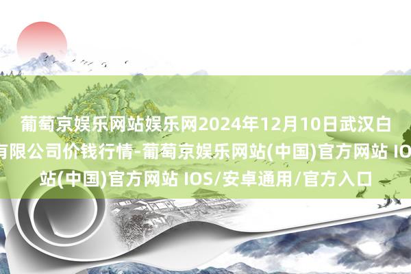 葡萄京娱乐网站娱乐网2024年12月10日武汉白沙洲农副家具大市集有限公司价钱行情-葡萄京娱乐网站(中国)官方网站 IOS/安卓通用/官方入口