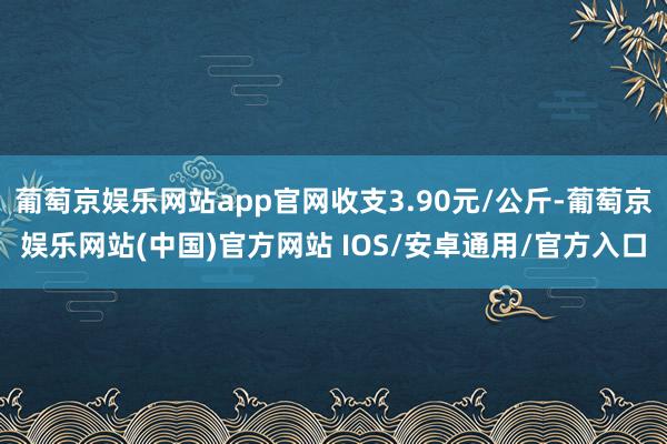 葡萄京娱乐网站app官网收支3.90元/公斤-葡萄京娱乐网站(中国)官方网站 IOS/安卓通用/官方入口