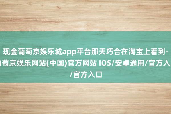 现金葡萄京娱乐城app平台那天巧合在淘宝上看到-葡萄京娱乐网站(中国)官方网站 IOS/安卓通用/官方入口