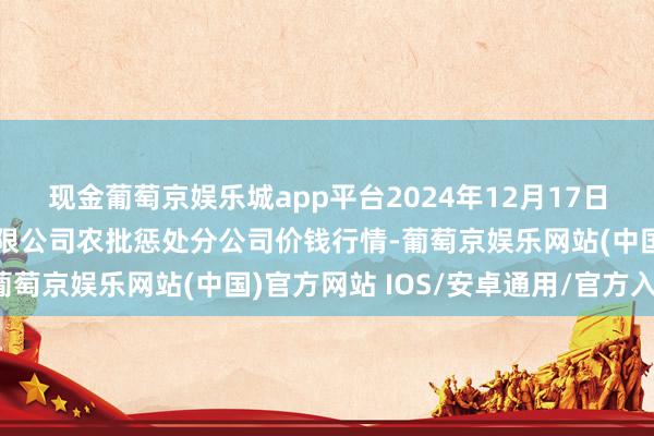 现金葡萄京娱乐城app平台2024年12月17日义乌市商场发展集团有限公司农批惩处分公司价钱行情-葡萄京娱乐网站(中国)官方网站 IOS/安卓通用/官方入口