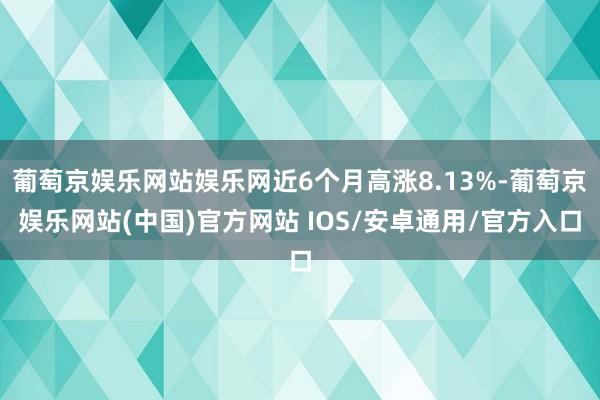 葡萄京娱乐网站娱乐网近6个月高涨8.13%-葡萄京娱乐网站(中国)官方网站 IOS/安卓通用/官方入口