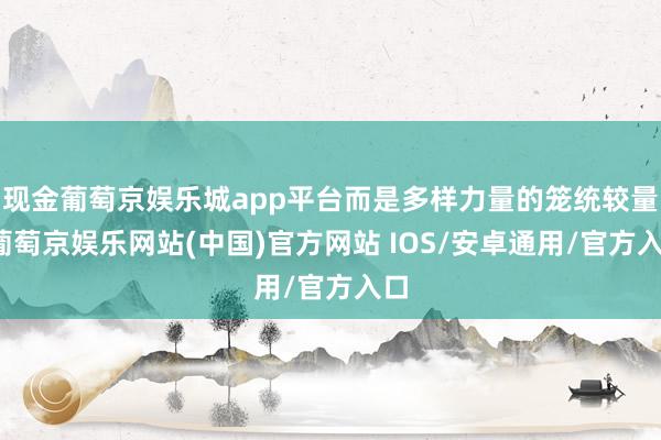现金葡萄京娱乐城app平台而是多样力量的笼统较量-葡萄京娱乐网站(中国)官方网站 IOS/安卓通用/官方入口