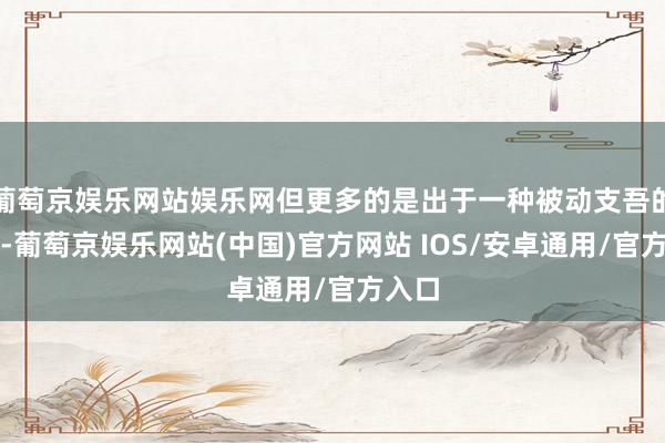 葡萄京娱乐网站娱乐网但更多的是出于一种被动支吾的需求-葡萄京娱乐网站(中国)官方网站 IOS/安卓通用/官方入口