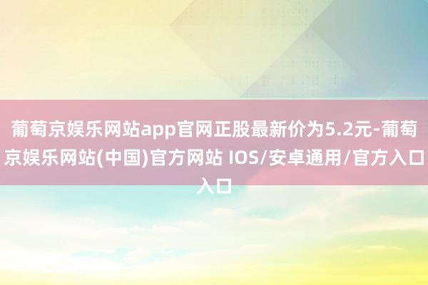 葡萄京娱乐网站app官网正股最新价为5.2元-葡萄京娱乐网站(中国)官方网站 IOS/安卓通用/官方入口