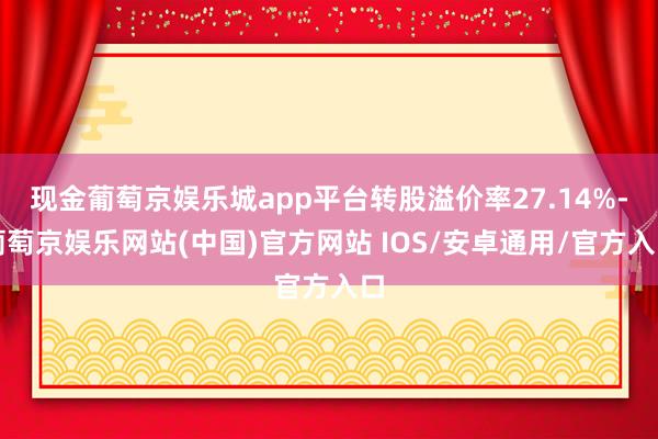 现金葡萄京娱乐城app平台转股溢价率27.14%-葡萄京娱乐网站(中国)官方网站 IOS/安卓通用/官方入口