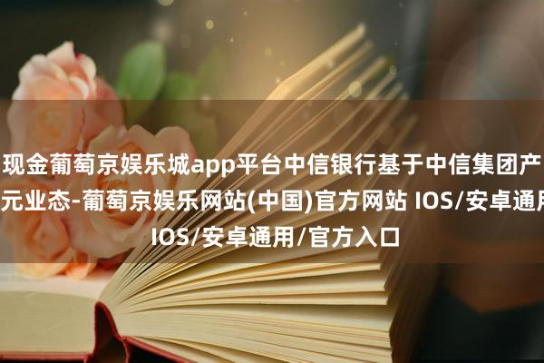 现金葡萄京娱乐城app平台中信银行基于中信集团产融并举的多元业态-葡萄京娱乐网站(中国)官方网站 IOS/安卓通用/官方入口