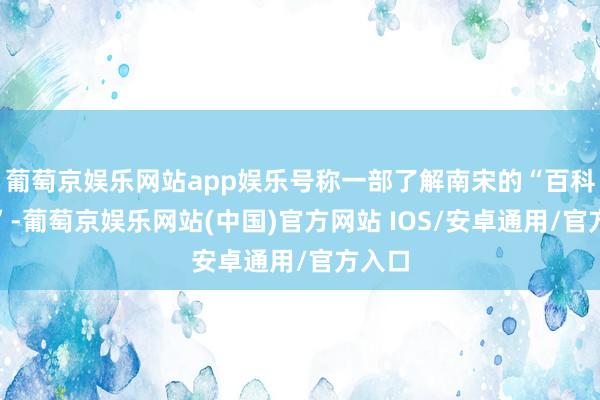 葡萄京娱乐网站app娱乐号称一部了解南宋的“百科全书”-葡萄京娱乐网站(中国)官方网站 IOS/安卓通用/官方入口