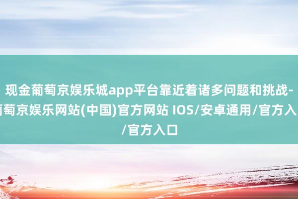 现金葡萄京娱乐城app平台靠近着诸多问题和挑战-葡萄京娱乐网站(中国)官方网站 IOS/安卓通用/官方入口