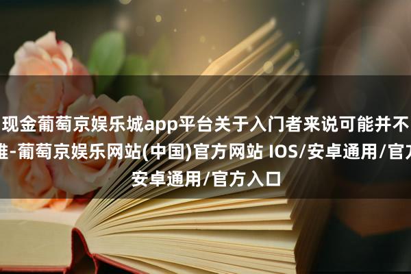 现金葡萄京娱乐城app平台关于入门者来说可能并不直不雅-葡萄京娱乐网站(中国)官方网站 IOS/安卓通用/官方入口