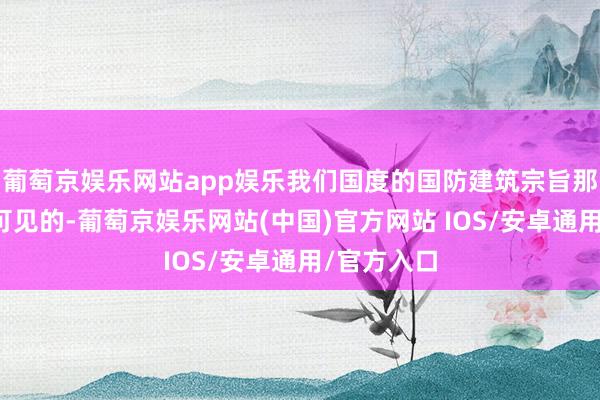 葡萄京娱乐网站app娱乐我们国度的国防建筑宗旨那然而了了可见的-葡萄京娱乐网站(中国)官方网站 IOS/安卓通用/官方入口