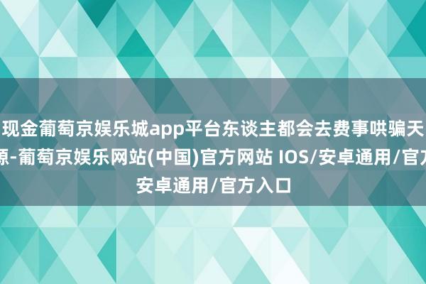 现金葡萄京娱乐城app平台东谈主都会去费事哄骗天然资源-葡萄京娱乐网站(中国)官方网站 IOS/安卓通用/官方入口
