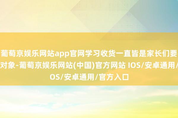 葡萄京娱乐网站app官网学习收货一直皆是家长们要点温煦的对象-葡萄京娱乐网站(中国)官方网站 IOS/安卓通用/官方入口
