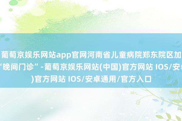 葡萄京娱乐网站app官网河南省儿童病院郑东院区加开3个庸俗内科“晚间门诊”-葡萄京娱乐网站(中国)官方网站 IOS/安卓通用/官方入口