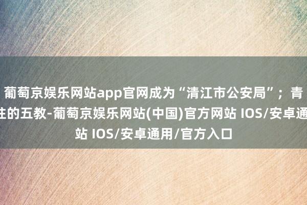 葡萄京娱乐网站app官网成为“清江市公安局”；青匹瓦、赭红柱的五教-葡萄京娱乐网站(中国)官方网站 IOS/安卓通用/官方入口