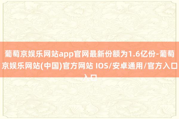 葡萄京娱乐网站app官网最新份额为1.6亿份-葡萄京娱乐网站(中国)官方网站 IOS/安卓通用/官方入口