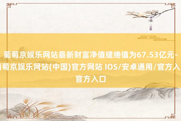 葡萄京娱乐网站最新财富净值缱绻值为67.53亿元-葡萄京娱乐网站(中国)官方网站 IOS/安卓通用/官方入口