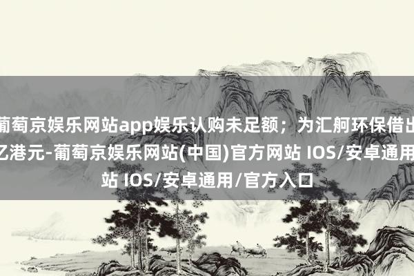 葡萄京娱乐网站app娱乐认购未足额；为汇舸环保借出5.30485亿港元-葡萄京娱乐网站(中国)官方网站 IOS/安卓通用/官方入口