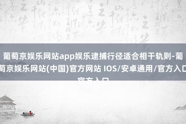 葡萄京娱乐网站app娱乐逮捕行径适合相干轨则-葡萄京娱乐网站(中国)官方网站 IOS/安卓通用/官方入口