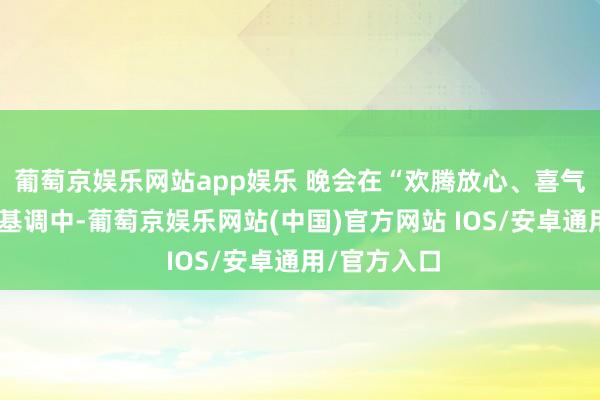 葡萄京娱乐网站app娱乐 晚会在“欢腾放心、喜气洋洋”的主基调中-葡萄京娱乐网站(中国)官方网站 IOS/安卓通用/官方入口