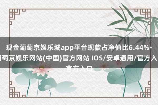 现金葡萄京娱乐城app平台现款占净值比6.44%-葡萄京娱乐网站(中国)官方网站 IOS/安卓通用/官方入口