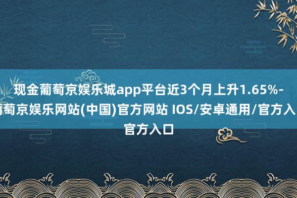 现金葡萄京娱乐城app平台近3个月上升1.65%-葡萄京娱乐网站(中国)官方网站 IOS/安卓通用/官方入口
