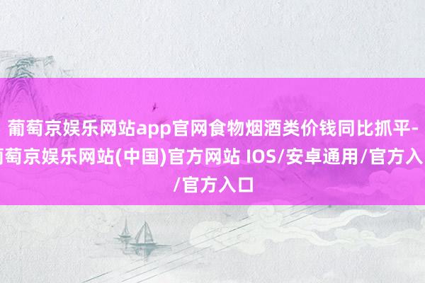 葡萄京娱乐网站app官网食物烟酒类价钱同比抓平-葡萄京娱乐网站(中国)官方网站 IOS/安卓通用/官方入口