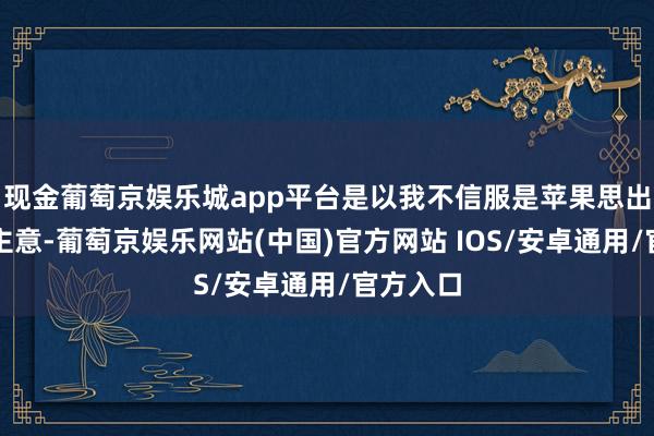 现金葡萄京娱乐城app平台是以我不信服是苹果思出了这个主意-葡萄京娱乐网站(中国)官方网站 IOS/安卓通用/官方入口