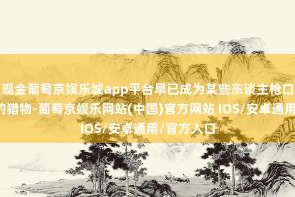 现金葡萄京娱乐城app平台早已成为某些东谈主枪口下符号好的猎物-葡萄京娱乐网站(中国)官方网站 IOS/安卓通用/官方入口