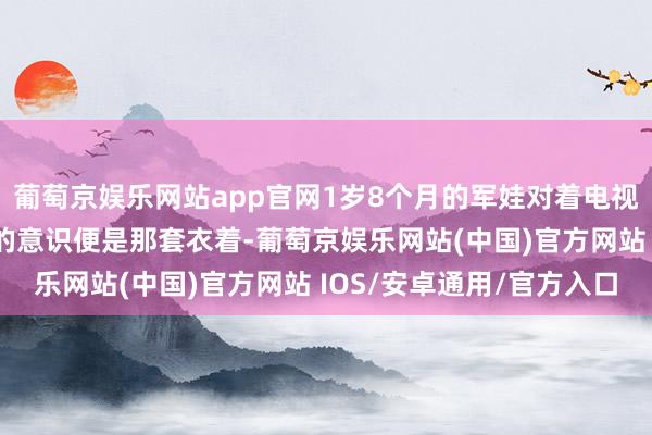 葡萄京娱乐网站app官网1岁8个月的军娃对着电视喊爸爸 网友：对爸爸的意识便是那套衣着-葡萄京娱乐网站(中国)官方网站 IOS/安卓通用/官方入口