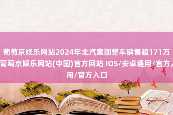 葡萄京娱乐网站2024年北汽集团整车销售超171万辆-葡萄京娱乐网站(中国)官方网站 IOS/安卓通用/官方入口