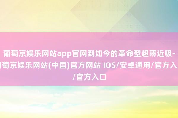 葡萄京娱乐网站app官网到如今的革命型超薄近吸-葡萄京娱乐网站(中国)官方网站 IOS/安卓通用/官方入口