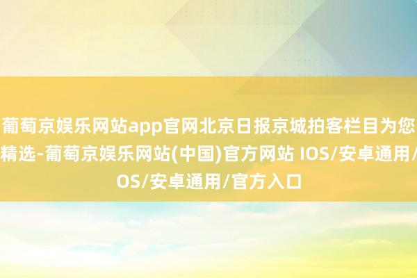 葡萄京娱乐网站app官网北京日报京城拍客栏目为您奉上本日精选-葡萄京娱乐网站(中国)官方网站 IOS/安卓通用/官方入口